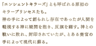 「エンシェントキラーズ」とも呼ばれる原初のキラープリンセスたち。 神の手によって創られし存在であったが人間を軽視する神に疑問を抱き、反旗を翻す。神との戦いに敗れ、封印されていたが、とある奏官の手によって現代に蘇る。