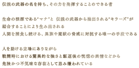 伝説の武器の名を持ち、その力を発揮することのできる者 生命の根源である“マナ”と伝説の武器から抽出される“キラーズ”が結合することにより生み出される人間を捕食し続ける、異族や魔獣の脅威に対抗する唯一の手段である 人を助ける立場にありながら戦闘時における驚異的な強さと駆逐後の恍惚の表情などから危険かつ不気味な存在として忌み嫌われている