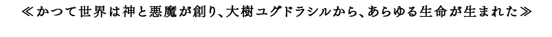 ≪かつて世界は神と悪魔が創り、大樹ユグドラシルから、あらゆる生命が生まれた≫