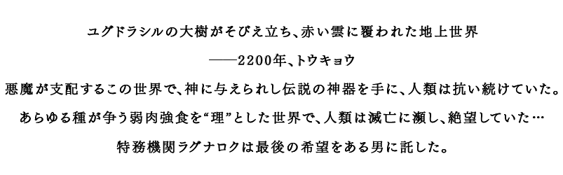 ユグドラシルの大樹がそびえ立ち、赤い雲に覆われた地上世界 ――2200年、トウキョウ 悪魔が支配するこの世界で、神に与えられし伝説の神器を手に、人類は抗い続けていた。あらゆる種が争う弱肉強食を“理”とした世界で、人類は滅亡に瀕し、絶望していた… 特務機関ラグナロクは最後の希望をある男に託した。