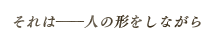 それは――人の形をしながら