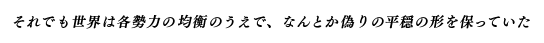 それでも世界は各勢力の均衡のうえで、なんとか偽りの平穏の形を保っていた