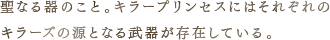 聖なる器のこと。キラープリンセスにはそれぞれのキラーズの源となる武器が存在している。