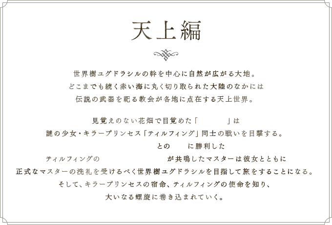 天上編 世界樹ユグドラシルの幹を中心に自然が広がる大地。 どこまでも続く赤い海に丸く切り取られた大陸のなかには 伝説の武器を祀る教会が各地に点在する天上世界。 見覚えのない花畑で目覚めた「マスター」は 謎の少女・キラープリンセス「ティルフィング」同士の戦いを目撃する。イミテーションとの淘汰に勝利した ティルフィングのキラーズとバイブスが共鳴したマスターは彼女とともに 正式なマスターの洗礼を受けるべく世界樹ユグドラシルを目指して旅をすることになる。 そして、キラープリンセスの宿命、ティルフィングの使命を知り、 大いなる螺旋に巻き込まれていく。